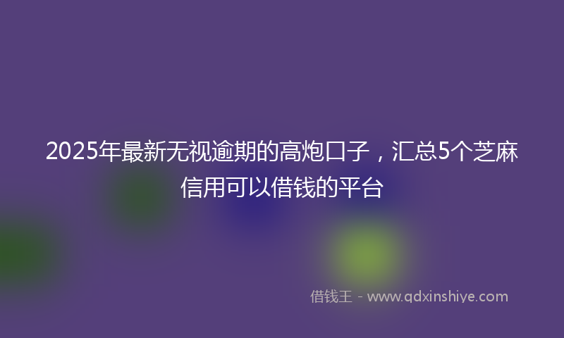 2025年最新无视逾期的高炮口子，汇总5个芝麻信用可以借钱的平台