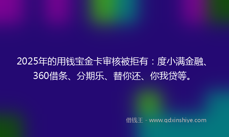 2025年的用钱宝金卡审核被拒有：度小满金融、360借条、分期乐、替你还、你我贷等。