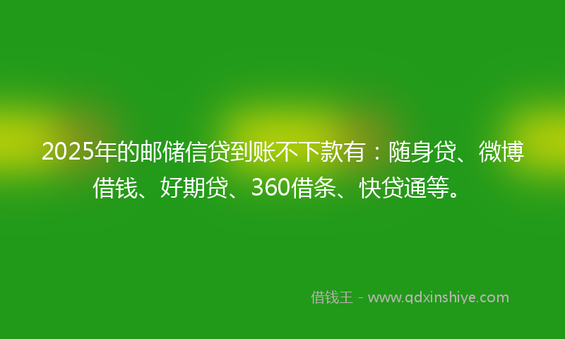 2025年的邮储信贷到账不下款有：随身贷、微博借钱、好期贷、360借条、快贷通等。