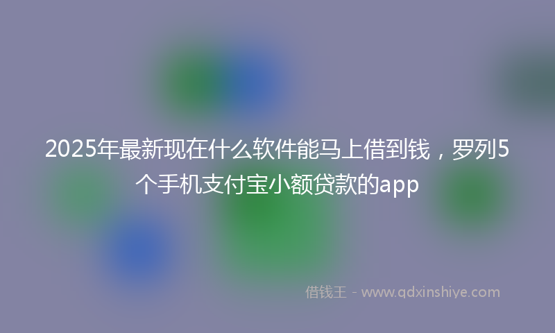 2025年最新现在什么软件能马上借到钱，罗列5个手机支付宝小额贷款的app