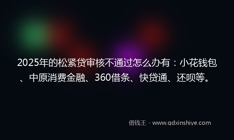 2025年的松紧贷审核不通过怎么办有：小花钱包、中原消费金融、360借条、快贷通、还呗等。