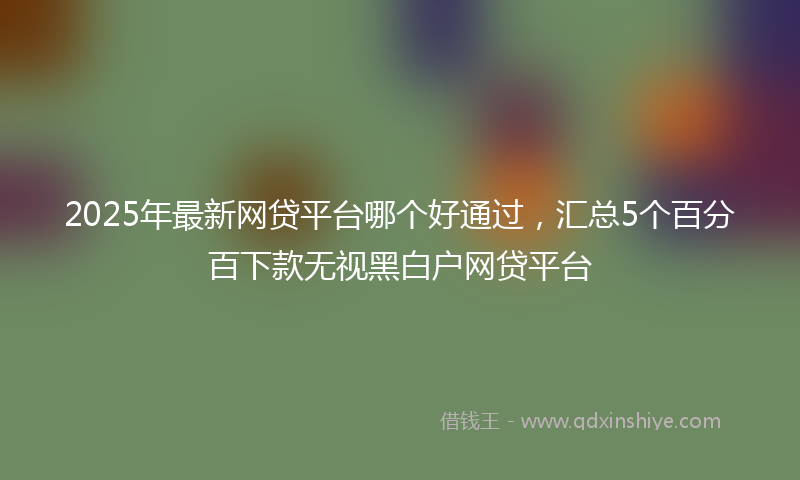 2025年最新网贷平台哪个好通过，汇总5个百分百下款无视黑白户网贷平台