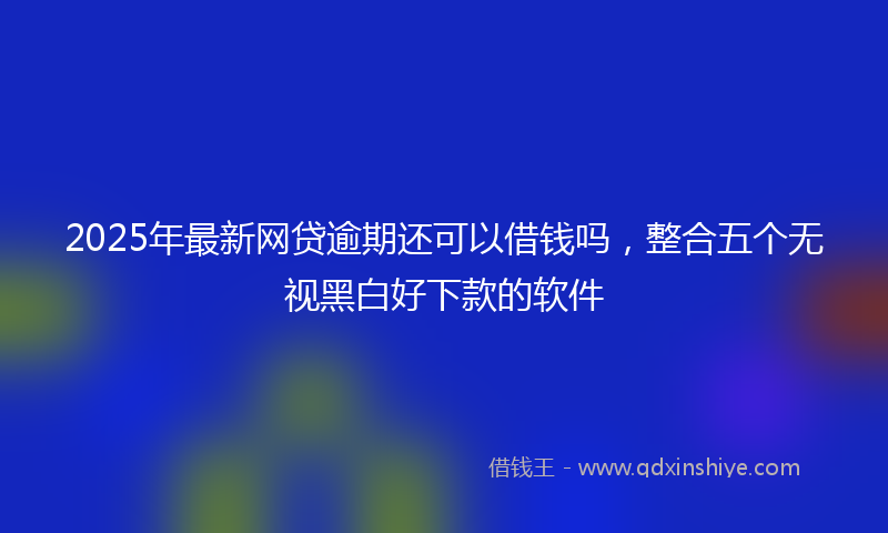 2025年最新网贷逾期还可以借钱吗，整合五个无视黑白好下款的软件