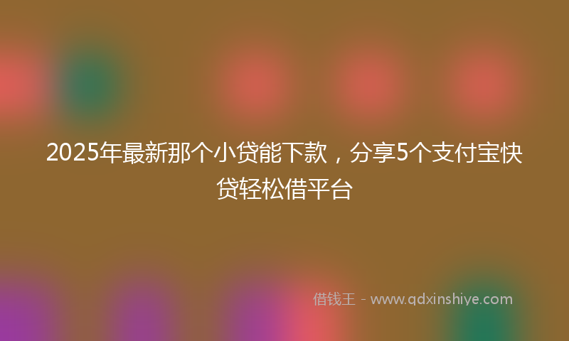 2025年最新那个小贷能下款，分享5个支付宝快贷轻松借平台
