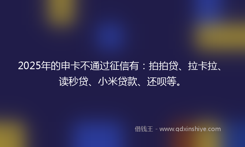 2025年的申卡不通过征信有：拍拍贷、拉卡拉、读秒贷、小米贷款、还呗等。