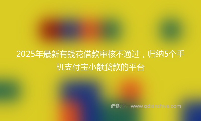 2025年最新有钱花借款审核不通过，归纳5个手机支付宝小额贷款的平台