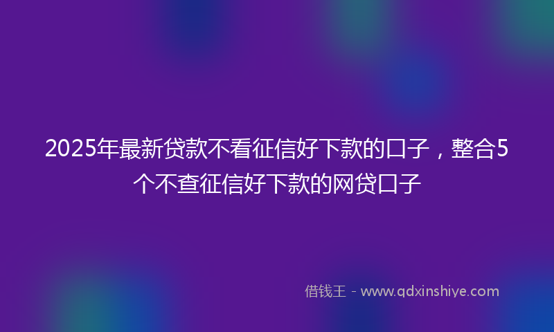 2025年最新贷款不看征信好下款的口子，整合5个不查征信好下款的网贷口子