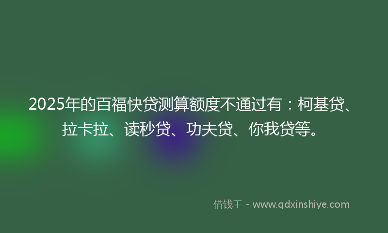 2025年的百福快贷测算额度不通过有：柯基贷、拉卡拉、读秒贷、功夫贷、你我贷等。