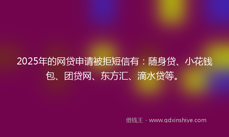 2025年的网贷申请被拒短信有：随身贷、小花钱包、团贷网、东方汇、滴水贷等。