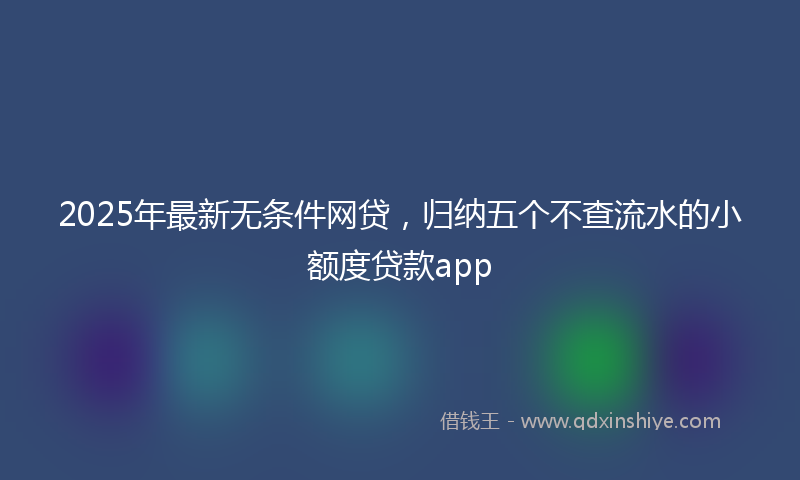 2025年最新无条件网贷，归纳五个不查流水的小额度贷款app
