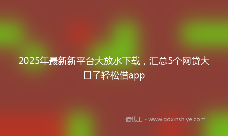 2025年最新新平台大放水下载，汇总5个网贷大口子轻松借app