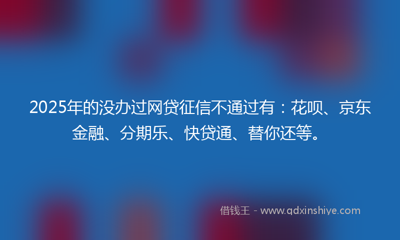 2025年的没办过网贷征信不通过有：花呗、京东金融、分期乐、快贷通、替你还等。