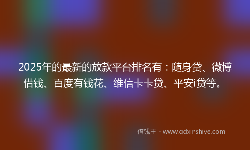 2025年的最新的放款平台排名有：随身贷、微博借钱、百度有钱花、维信卡卡贷、平安i贷等。
