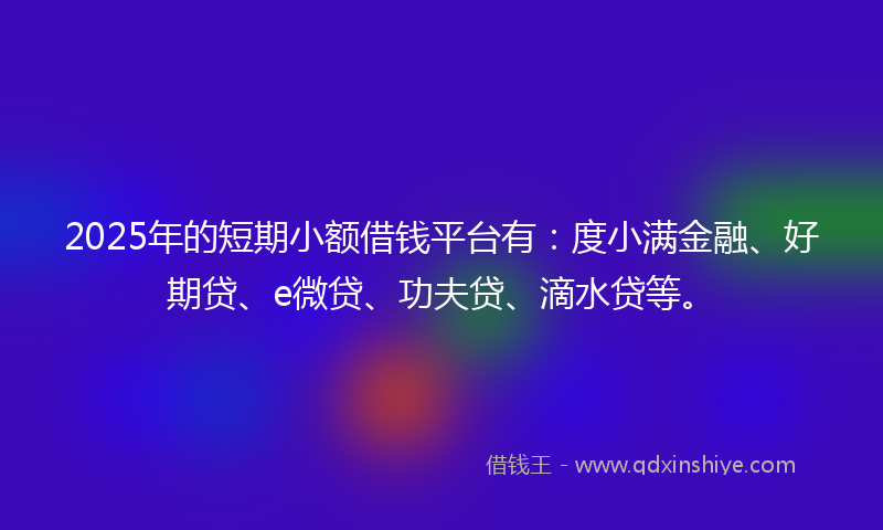 2025年的短期小额借钱平台有：度小满金融、好期贷、e微贷、功夫贷、滴水贷等。