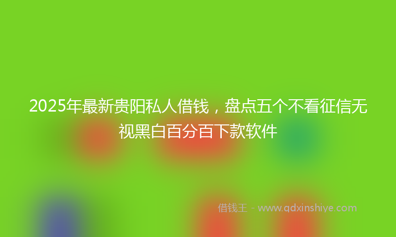 2025年最新贵阳私人借钱，盘点五个不看征信无视黑白百分百下款软件