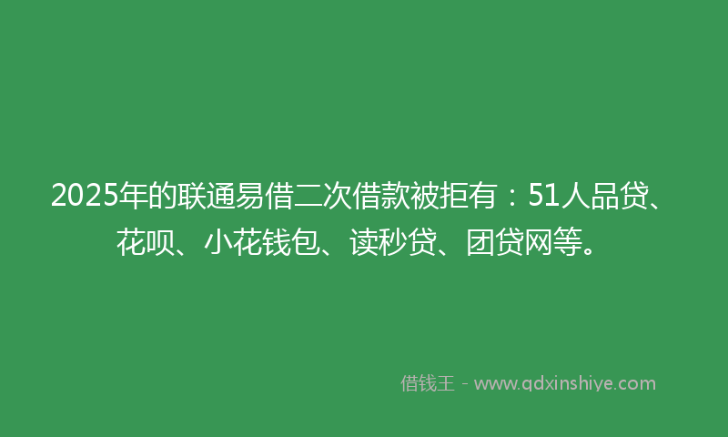 2025年的联通易借二次借款被拒有：51人品贷、花呗、小花钱包、读秒贷、团贷网等。