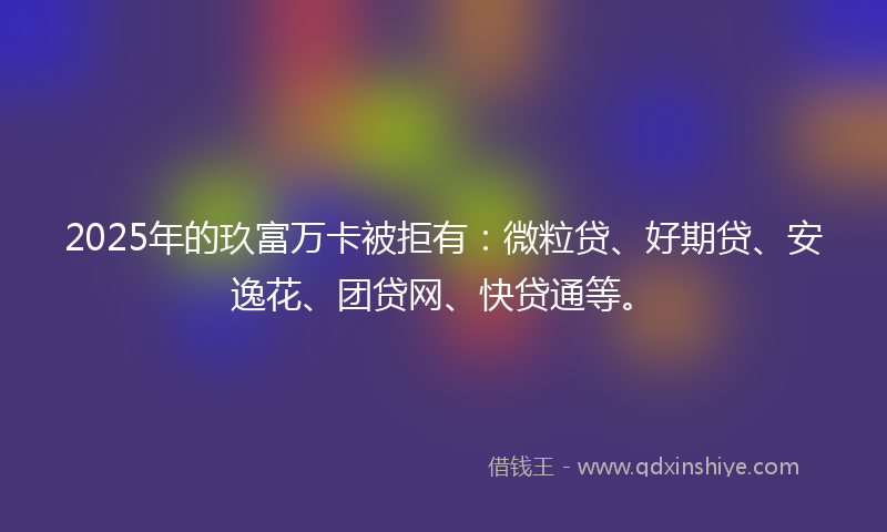 2025年的玖富万卡被拒有：微粒贷、好期贷、安逸花、团贷网、快贷通等。