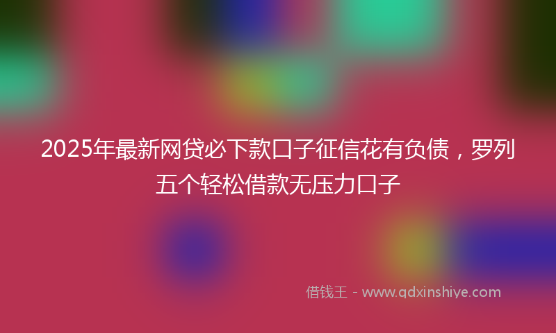2025年最新网贷必下款口子征信花有负债，罗列五个轻松借款无压力口子