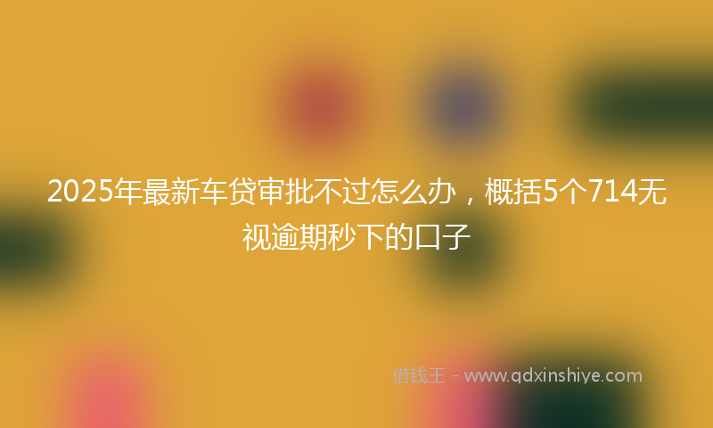 2025年最新车贷审批不过怎么办，概括5个714无视逾期秒下的口子