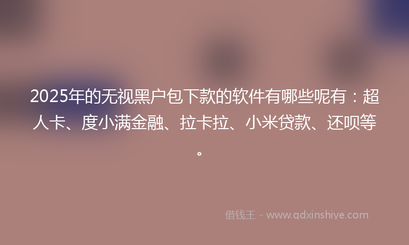 2025年的无视黑户包下款的软件有哪些呢有：超人卡、度小满金融、拉卡拉、小米贷款、还呗等。