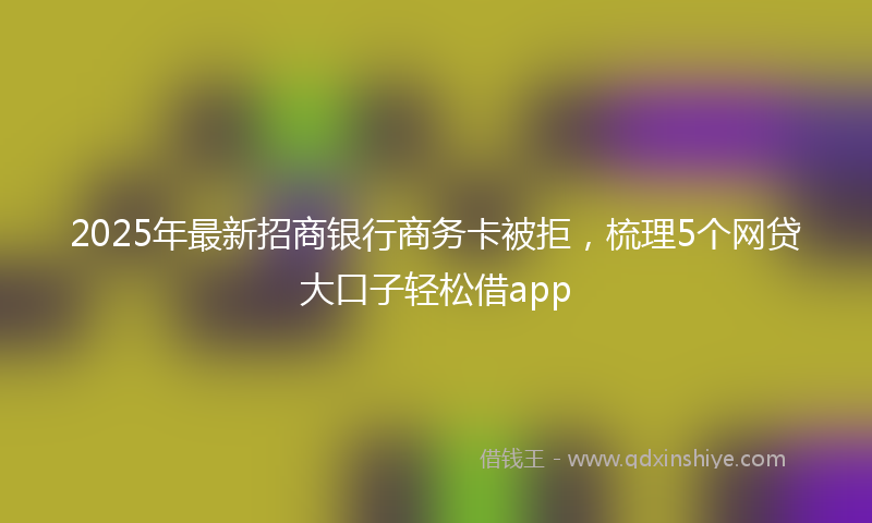 2025年最新招商银行商务卡被拒，梳理5个网贷大口子轻松借app