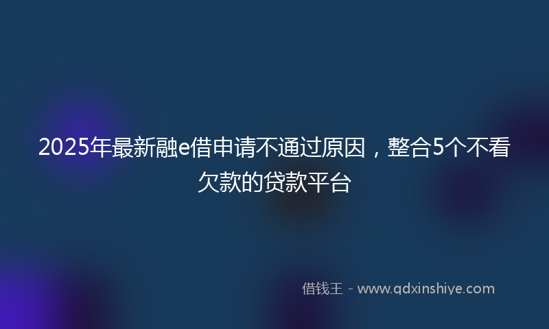 2025年最新融e借申请不通过原因，整合5个不看欠款的贷款平台