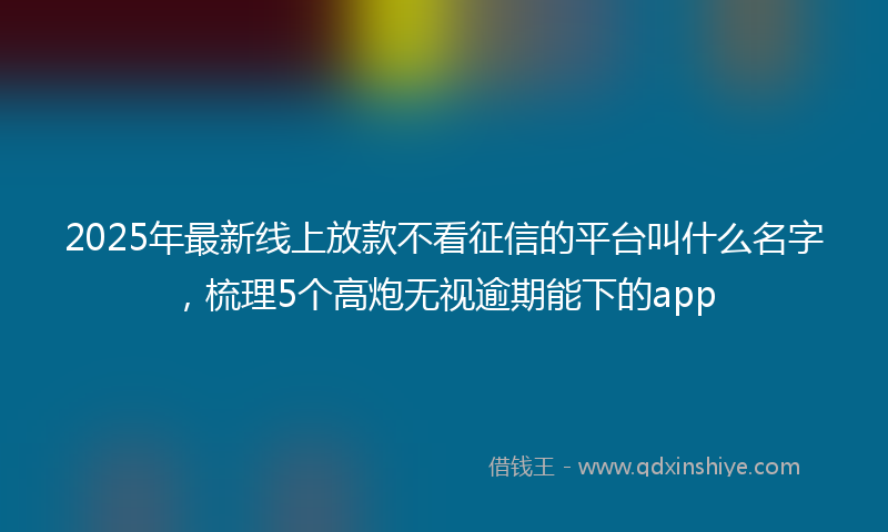 2025年最新线上放款不看征信的平台叫什么名字，梳理5个高炮无视逾期能下的app