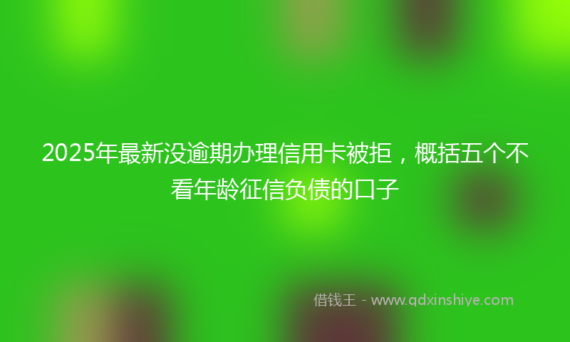 2025年最新没逾期办理信用卡被拒，概括五个不看年龄征信负债的口子