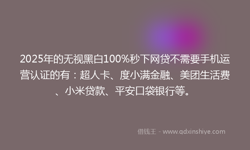 2025年的无视黑白100%秒下网贷不需要手机运营认证的有：超人卡、度小满金融、美团生活费、小米贷款、平安口袋银行等。