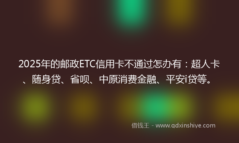 2025年的邮政ETC信用卡不通过怎办有：超人卡、随身贷、省呗、中原消费金融、平安i贷等。