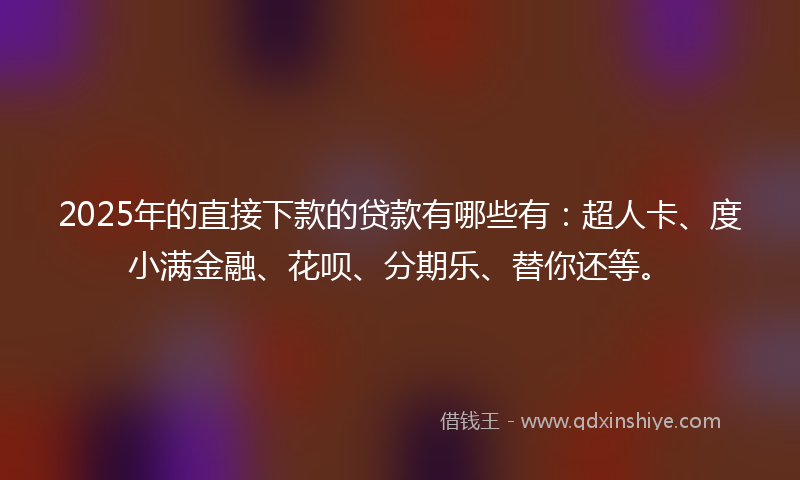 2025年的直接下款的贷款有哪些有：超人卡、度小满金融、花呗、分期乐、替你还等。
