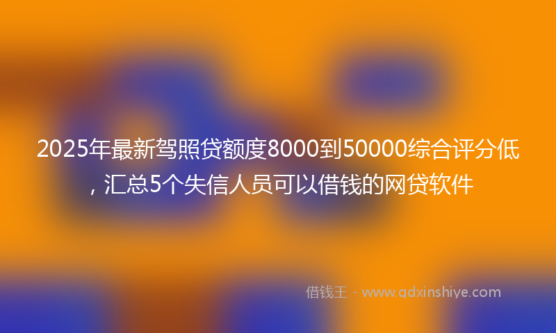 2025年最新驾照贷额度8000到50000综合评分低，汇总5个失信人员可以借钱的网贷软件