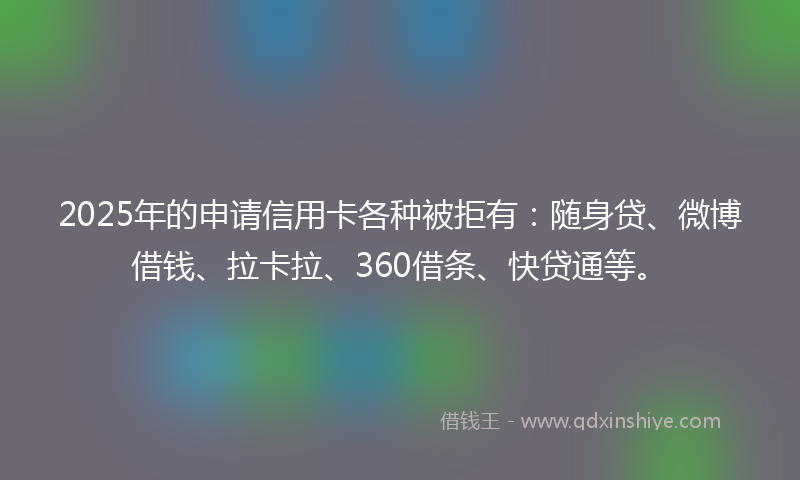 2025年的申请信用卡各种被拒有：随身贷、微博借钱、拉卡拉、360借条、快贷通等。