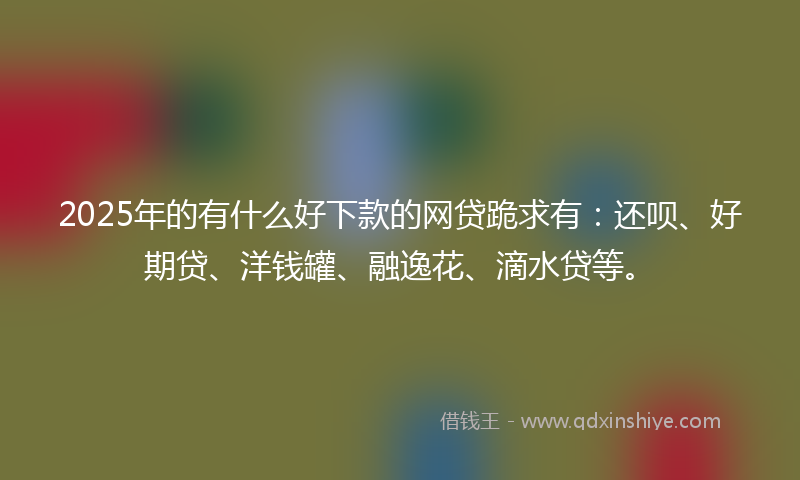 2025年的有什么好下款的网贷跪求有：还呗、好期贷、洋钱罐、融逸花、滴水贷等。