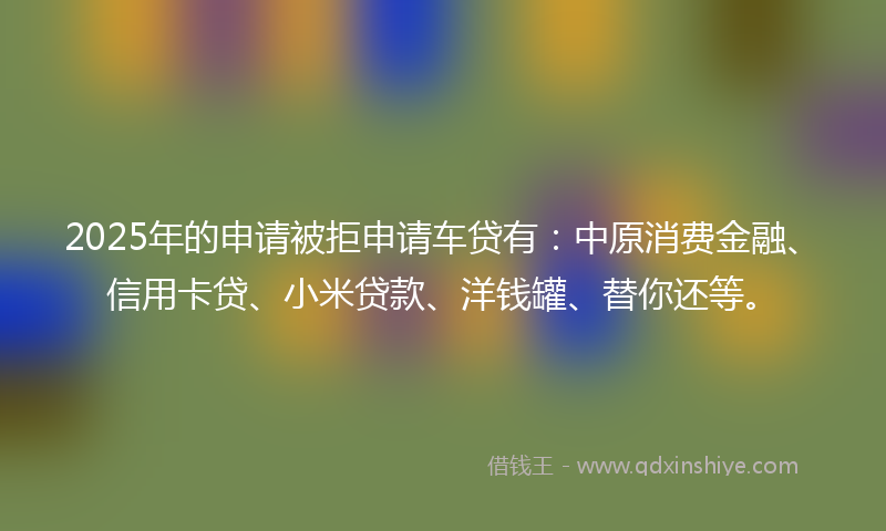 2025年的申请被拒申请车贷有：中原消费金融、信用卡贷、小米贷款、洋钱罐、替你还等。