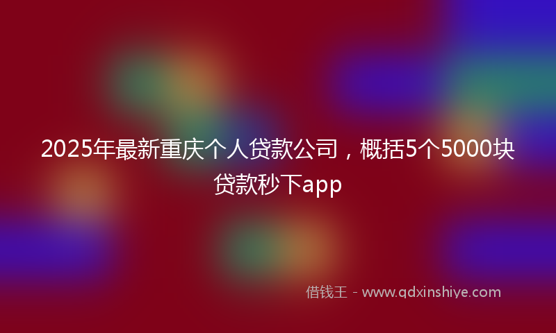2025年最新重庆个人贷款公司，概括5个5000块贷款秒下app