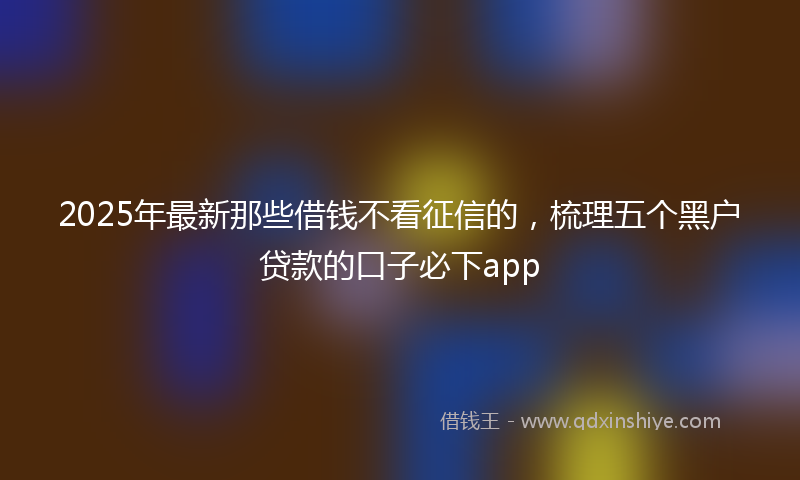 2025年最新那些借钱不看征信的，梳理五个黑户贷款的口子必下app