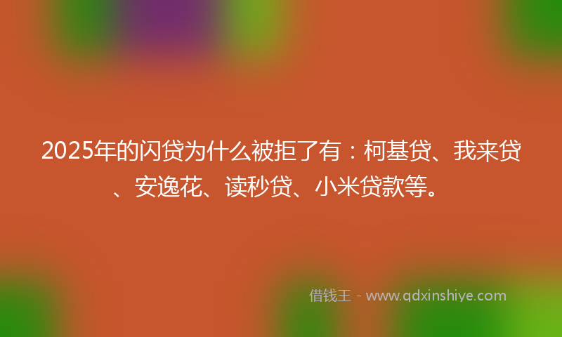 2025年的闪贷为什么被拒了有：柯基贷、我来贷、安逸花、读秒贷、小米贷款等。