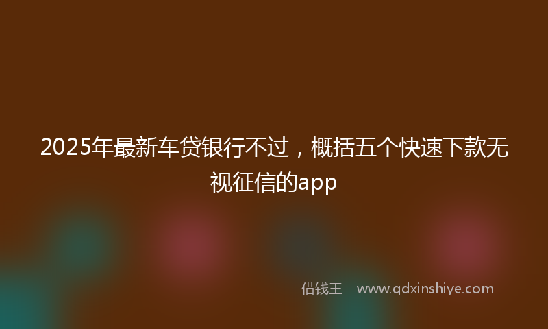 2025年最新车贷银行不过，概括五个快速下款无视征信的app