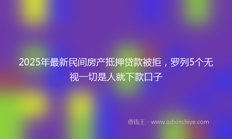 2025年最新民间房产抵押贷款被拒，罗列5个无视一切是人就下款口子