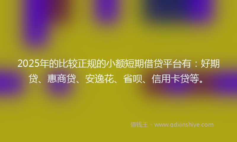 2025年的比较正规的小额短期借贷平台有：好期贷、惠商贷、安逸花、省呗、信用卡贷等。