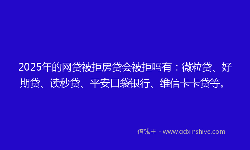 2025年的网贷被拒房贷会被拒吗有：微粒贷、好期贷、读秒贷、平安口袋银行、维信卡卡贷等。