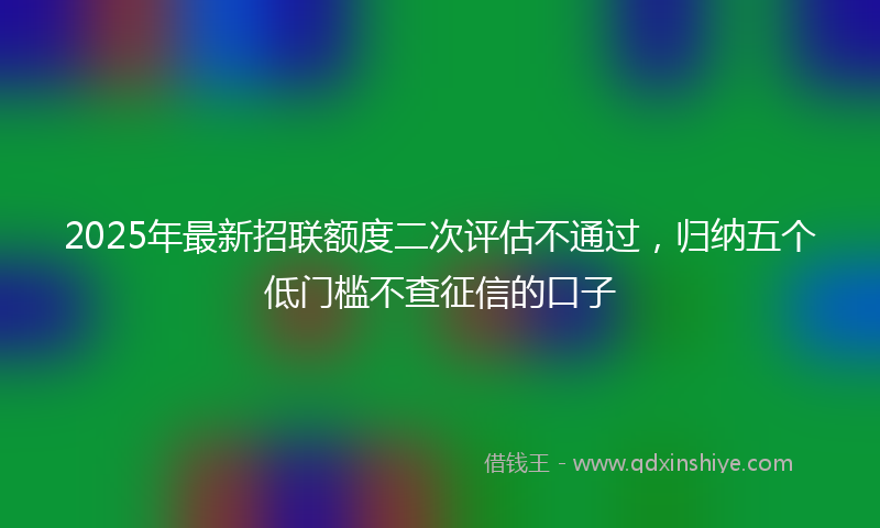 2025年最新招联额度二次评估不通过，归纳五个低门槛不查征信的口子