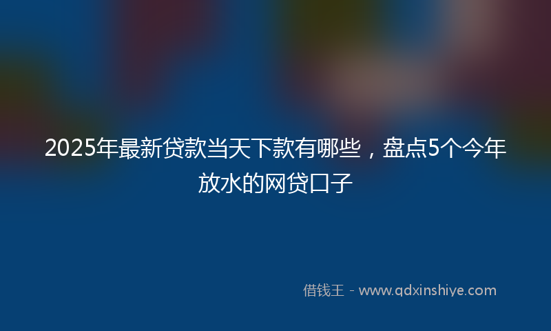 2025年最新贷款当天下款有哪些，盘点5个今年放水的网贷口子