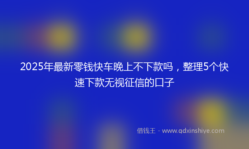 2025年最新零钱快车晚上不下款吗，整理5个快速下款无视征信的口子