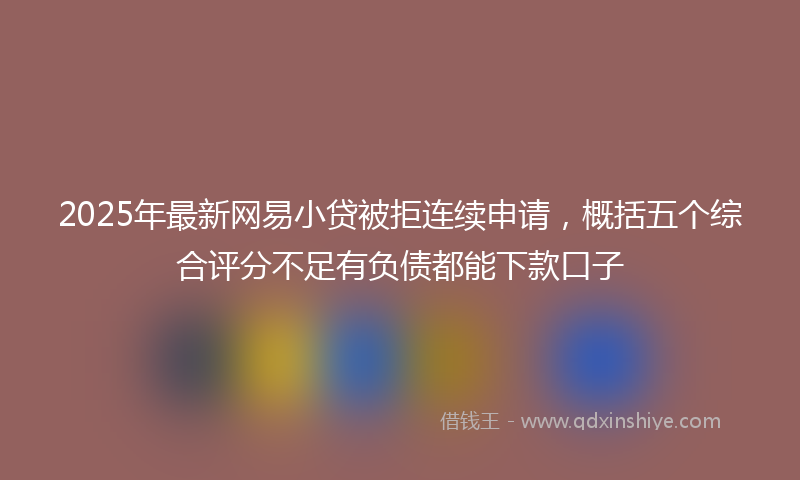 2025年最新网易小贷被拒连续申请，概括五个综合评分不足有负债都能下款口子