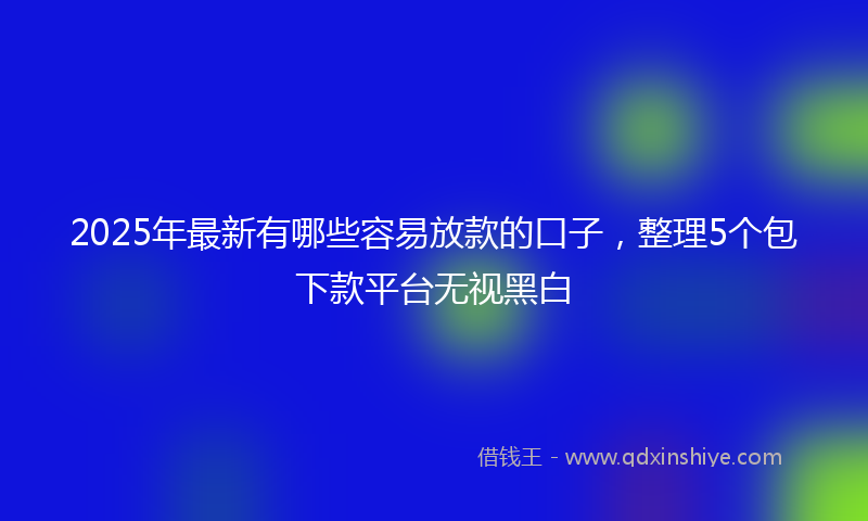 2025年最新有哪些容易放款的口子，整理5个包下款平台无视黑白