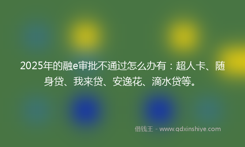 2025年的融e审批不通过怎么办有：超人卡、随身贷、我来贷、安逸花、滴水贷等。