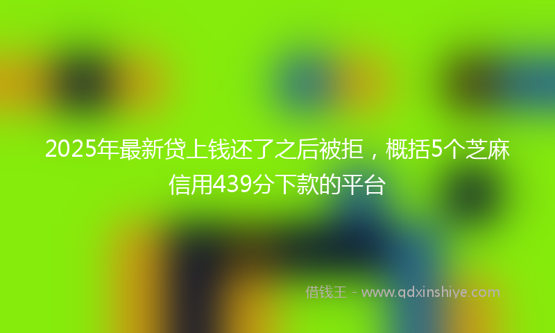 2025年最新贷上钱还了之后被拒，概括5个芝麻信用439分下款的平台