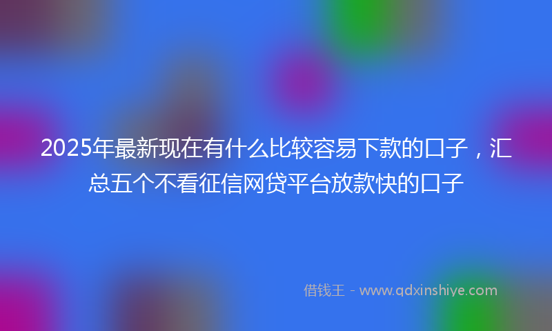 2025年最新现在有什么比较容易下款的口子，汇总五个不看征信网贷平台放款快的口子